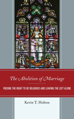 The Abolition of Marriage: Freeing the Right to be Religious and Leaving the Left Alone by Holton, Kevin T.