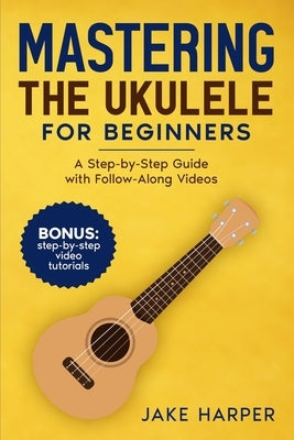 Mastering the Ukulele for Beginners: A Step-by-Step Guide with Follow-Along Videos by Harper, Jake