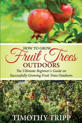 How to Grow Fruit Trees Outdoors: The Ultimate Beginner's Guide on Successfully Growing Fruit Trees Outdoors by Tripp, Timothy