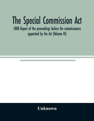 The Special Commission Act, 1888 Report of the proceedings before the commissioners appointed by the Act (Volume IV) by Unknown