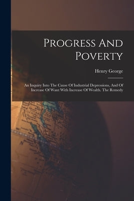 Progress And Poverty: An Inquiry Into The Cause Of Industrial Depressions, And Of Increase Of Want With Increase Of Wealth. The Remedy by George, Henry