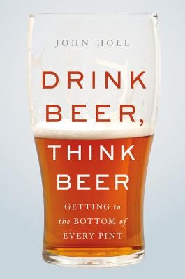 Drink Beer, Think Beer: Getting to the Bottom of Every Pint by Holl, John