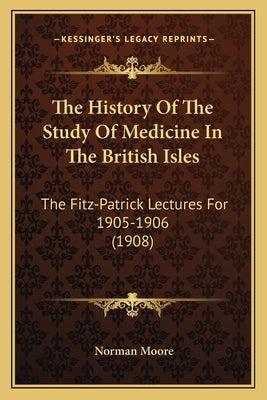 The History Of The Study Of Medicine In The British Isles: The Fitz-Patrick Lectures For 1905-1906 (1908) by Moore, Norman