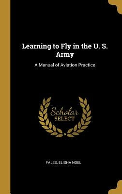 Learning to Fly in the U. S. Army: A Manual of Aviation Practice by Noel, Fales Elisha