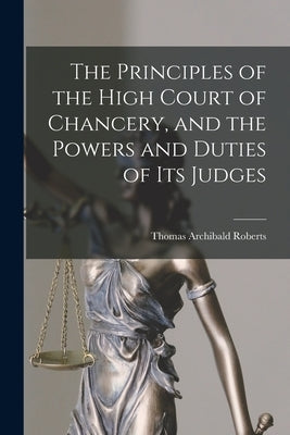 The Principles of the High Court of Chancery, and the Powers and Duties of Its Judges by Roberts, Thomas Archibald