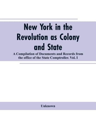 New York in the Revolution as colony and state: a compilation of documents and records from the Office of the State Comptroller.VOL. I. by Unknown