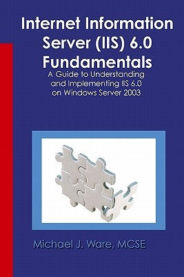 Internet Information Server (IIS) 6.0 Fundamentals: A Guide to Understanding and Implementing IIS 6.0 on Windows by Ware, Michael J.