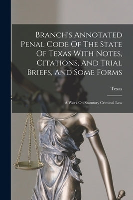 Branch's Annotated Penal Code Of The State Of Texas With Notes, Citations, And Trial Briefs, And Some Forms: A Work On Statutory Criminal Law by Texas