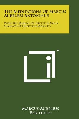 The Meditations of Marcus Aurelius Antoninus: With the Manual of Epictetus and a Summary of Christian Morality by Aurelius, Marcus