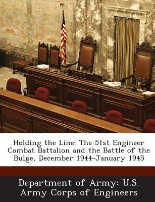 Holding the Line: The 51st Engineer Combat Battalion and the Battle of the Bulge, December 1944-January 1945 by Department of Army U. S. Army Corps of E