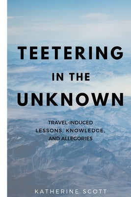 Teetering in the Unknown: Travel-Induced Lessons, Knowledge, and Allegories by Scott, Katherine