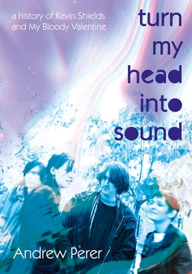 Turn My Head Into Sound: A History of Kevin Shields and My Bloody Valentine by Perer, Andrew