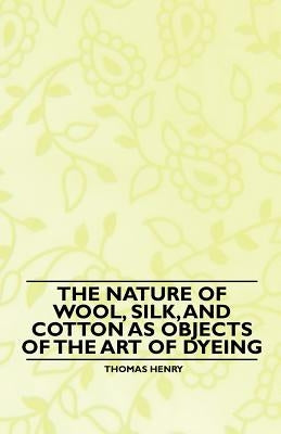 The Nature of Wool, Silk, and Cotton as Objects of the Art of Dyeing by Henry, Thomas