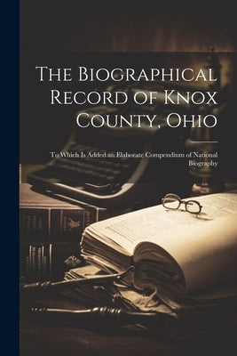 The Biographical Record of Knox County, Ohio: To Which Is Added an Elaborate Compendium of National Biography by Anonymous