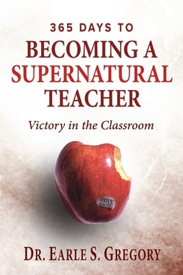 365 Days To Becoming A Supernatural Teacher: Victory in the Classroom by Gregory, Earle S.