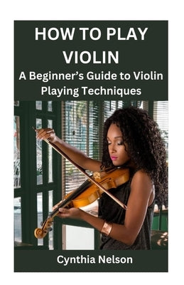 How to Play Violin: A Beginner's Guide to Violin Playing Techniques by Nelson, Cynthia