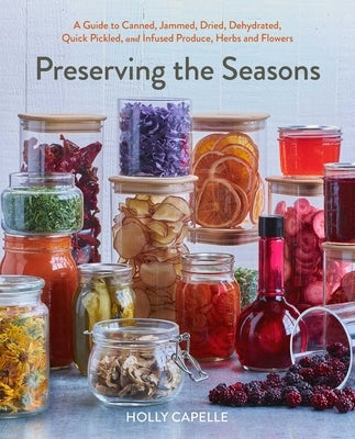 Preserving the Seasons: A Guide to Canned, Jammed, Frozen, Dehydrated, Freeze-Dried, Quick-Pickled, and Infused Produce, Herbs, and Flowers by Capelle, Holly