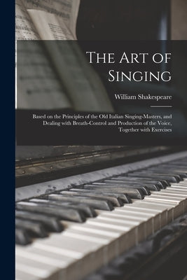 The Art of Singing: Based on the Principles of the Old Italian Singing-masters, and Dealing With Breath-control and Production of the Voic by Shakespeare, William 1849-1931