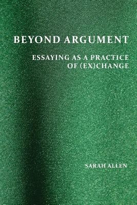 Beyond Argument: Essaying as a Practice of (Ex)Change by Allen, Sarah