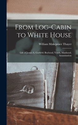 From Log-cabin to White House; Life of James A. Garfield; Boyhood, Youth, Manhood, Assassination by Thayer, William Makepeace