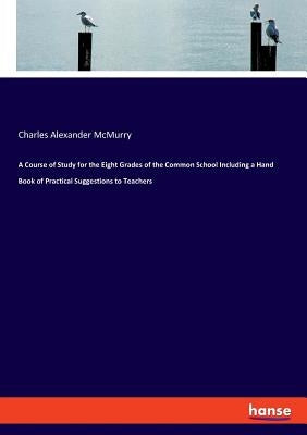 A Course of Study for the Eight Grades of the Common School Including a Hand Book of Practical Suggestions to Teachers by McMurry, Charles Alexander