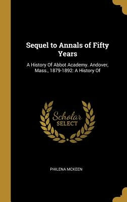 Sequel to Annals of Fifty Years: A History Of Abbot Academy. Andover, Mass., 1879-1892: A History Of by McKeen, Philena