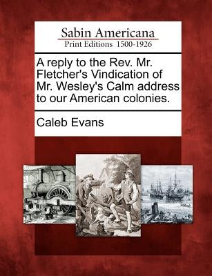 A Reply to the REV. Mr. Fletcher's Vindication of Mr. Wesley's Calm Address to Our American Colonies. by Evans, Caleb