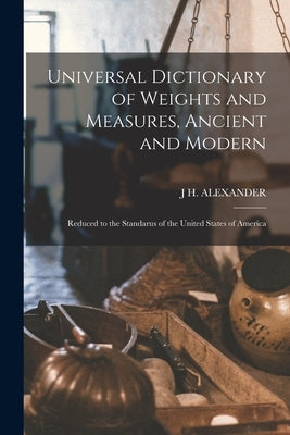 Universal Dictionary of Weights and Measures, Ancient and Modern; Reduced to the Standarus of the United States of America by Alexander, J. H.