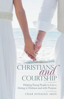 Christians and Courtship: Helping Young People to Live a Dating in Holiness and with Purpose by Arzú, César Donaldo