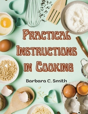 Practical Instructions in Cooking: Breakfast, Lunch, and Dinner by Barbara C Smith