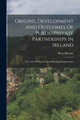 Origins, Development And Outcomes Of Public Private Partnerships In Ireland: The Case Of Ppps In Social Housing Regeneration by Hearne, Rory