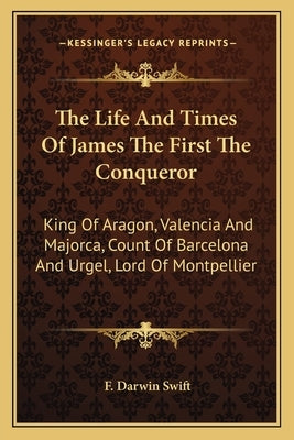 The Life And Times Of James The First The Conqueror: King Of Aragon, Valencia And Majorca, Count Of Barcelona And Urgel, Lord Of Montpellier by Swift, F. Darwin