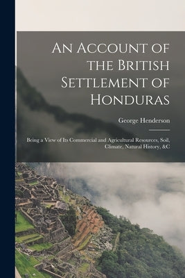 An Account of the British Settlement of Honduras: Being a View of Its Commercial and Agricultural Resources, Soil, Climate, Natural History, &C by Henderson, George