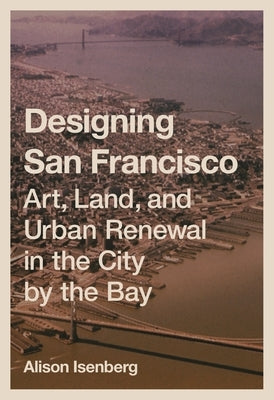 Designing San Francisco: Art, Land, and Urban Renewal in the City by the Bay by Isenberg, Alison