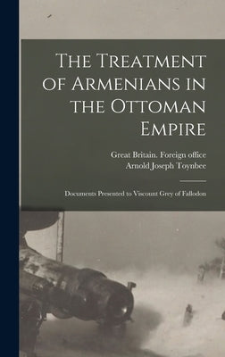 The Treatment of Armenians in the Ottoman Empire; Documents Presented to Viscount Grey of Fallodon by Toynbee, Arnold Joseph