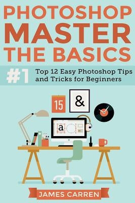 Photoshop - Master The Basics: Top 12 Easy Photoshop Tips and Tricks For Beginners by Carren, James