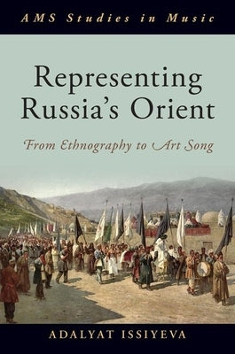 Representing Russia's Orient: From Ethnography to Art Song by Issiyeva, Adalyat