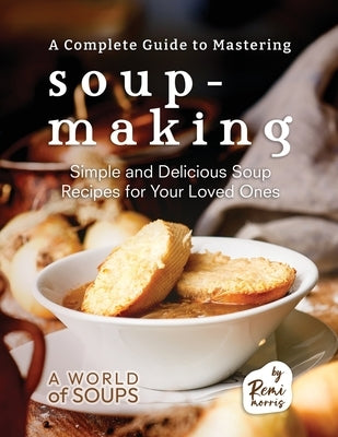 A Complete Guide to Mastering Soup-Making: Simple and Delicious Soup Recipes for Your Loved Ones by Morris, Remi