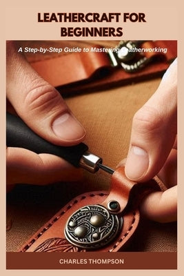 Leathercraft for Beginners: A Step-by-Step Guide to Mastering Leatherworking by Thompson, Charles