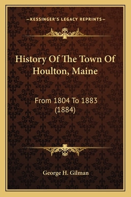 History Of The Town Of Houlton, Maine: From 1804 To 1883 (1884) by Gilman, George H.