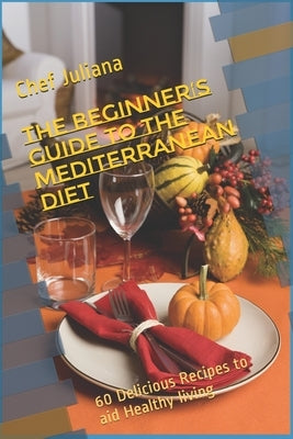 The Beginner's Guide to the Mediterranean Diet: 60 Delicious Recipes to aid Healthy living by Juliana, Chef