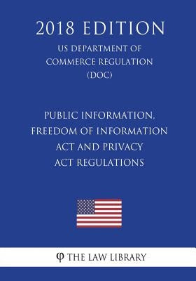 Public Information, Freedom of Information Act and Privacy Act Regulations (US Department of Commerce Regulation) (DOC) (2018 Edition) by The Law Library