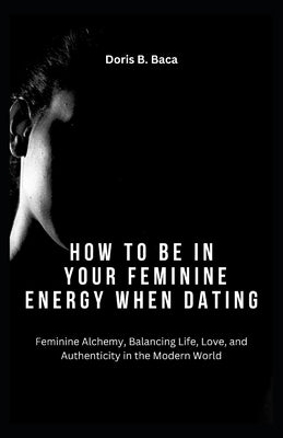 How to Be in Your Feminine Energy When Dating: Feminine Alchemy, Balancing Life, Love, and Authenticity in the Modern World by Baca, Doris B.