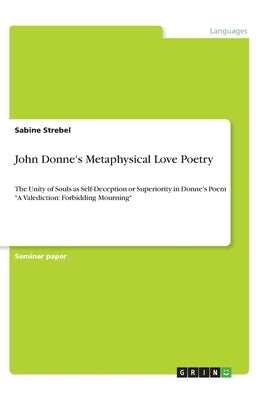 John Donne's Metaphysical Love Poetry: The Unity of Souls as Self-Deception or Superiority in Donne's Poem A Valediction: Forbidding Mourning by Strebel, Sabine