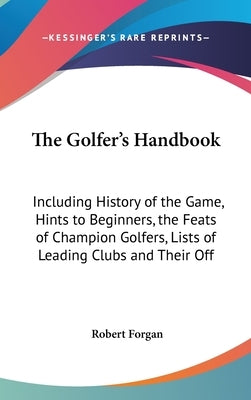 The Golfer's Handbook: Including History of the Game, Hints to Beginners, the Feats of Champion Golfers, Lists of Leading Clubs and Their Off by Forgan, Robert, Jr.