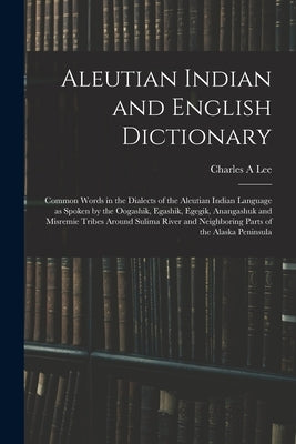 Aleutian Indian and English Dictionary; Common Words in the Dialects of the Aleutian Indian Language as Spoken by the Oogashik, Egashik, Egegik, Anang by Lee, Charles A.