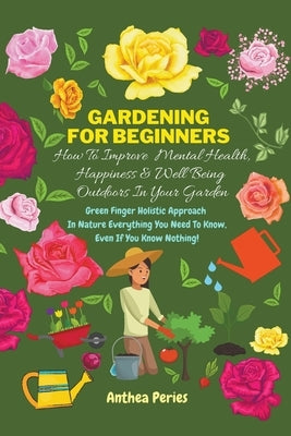 Gardening For Beginners: How To Improve Mental Health, Happiness And Well Being Outdoors In The Garden: Green Finger Holistic Approach In Natur by Peries, Anthea