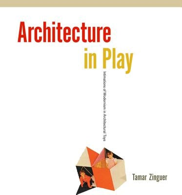 Architecture in Play: Intimations of Modernism in Architectural Toys by Zinguer, Tamar