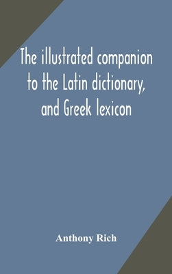 The illustrated companion to the Latin dictionary, and Greek lexicon: forming a glossary of all the words representing visible objects connected with by Rich, Anthony