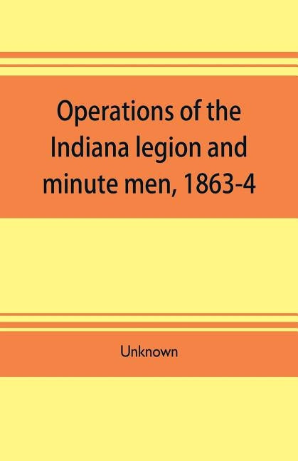 Operations of the Indiana legion and minute men, 1863-4. Documents presented to the General assembly, with the governor's message, January 6, 1865 by Unknown